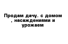 Продам дачу. с домом , насаждениями и урожаем